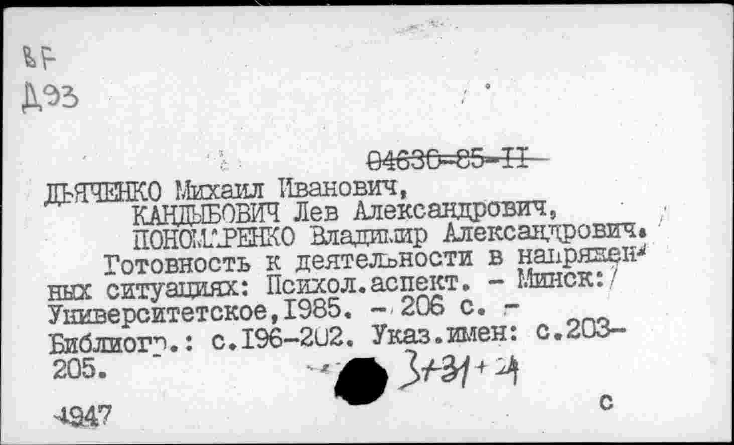 ﻿ДЭЗ
ДЬЯЧЕНКО Михаил Иванович,
КАНДЫБОБЖ Лев Александрович,
ПОНО1ДРЕНКО Владишр Александрович.
Готовность к деятельности в напрявен-1' ных ситуяттиях: Психол.аспект. - Минск:/ Университетское,1985. --206 с. -Библиош.: с.196-21)2. Указ.имен: с.203-205>
4Э47	0